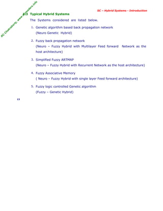 R
C
C
h
a
k
r
a
b
o
r
t
y
,
w
w
w
.
m
y
r
e
a
d
e
r
s
.
i
n
f
o
SC – Hybrid Systems - Introduction
1.3 Typical Hybrid Systems
The Systems considered are listed below.
1. Genetic algorithm based back propagation network
(Neuro Genetic Hybrid)
2. Fuzzy back propagation network
(Neuro – Fuzzy Hybrid with Multilayer Feed forward Network as the
host architecture)
3. Simplified Fuzzy ARTMAP
(Neuro – Fuzzy Hybrid with Recurrent Network as the host architecture)
4. Fuzzy Associative Memory
( Neuro – Fuzzy Hybrid with single layer Feed forward architecture)
5. Fuzzy logic controlled Genetic algorithm
(Fuzzy – Genetic Hybrid)
13
 