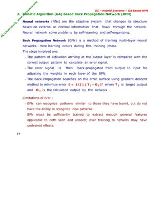 R
C
C
h
a
k
r
a
b
o
r
t
y
,
w
w
w
.
m
y
r
e
a
d
e
r
s
.
i
n
f
o
SC – Hybrid Systems – GA based BPN
2. Genetic Algorithm (GA) based Back Propagation Network (BPN)
Neural networks (NNs) are the adaptive system that changes its structure
based on external or internal information that flows through the network.
Neural network solve problems by self-learning and self-organizing.
Back Propagation Network (BPN) is a method of training multi-layer neural
networks. Here learning occurs during this training phase.
The steps involved are:
− The pattern of activation arriving at the output layer is compared with the
correct output pattern to calculate an error signal.
− The error signal is then back-propagated from output to input for
adjusting the weights in each layer of the BPN.
− The Back-Propagation searches on the error surface using gradient descent
method to minimize error E = 1/2 Σ ( T j – O j )2
where T j is target output
and O j is the calculated output by the network.
Limitations of BPN :
− BPN can recognize patterns similar to those they have learnt, but do not
have the ability to recognize new patterns.
− BPN must be sufficiently trained to extract enough general features
applicable to both seen and unseen; over training to network may have
undesired effects.
14
 