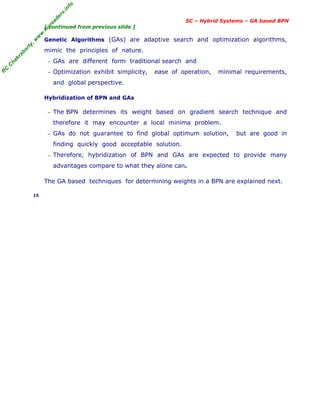R
C
C
h
a
k
r
a
b
o
r
t
y
,
w
w
w
.
m
y
r
e
a
d
e
r
s
.
i
n
f
o
SC – Hybrid Systems – GA based BPN
[ continued from previous slide ]
Genetic Algorithms (GAs) are adaptive search and optimization algorithms,
mimic the principles of nature.
− GAs are different form traditional search and
− Optimization exhibit simplicity, ease of operation, minimal requirements,
and global perspective.
Hybridization of BPN and GAs
− The BPN determines its weight based on gradient search technique and
therefore it may encounter a local minima problem.
− GAs do not guarantee to find global optimum solution, but are good in
finding quickly good acceptable solution.
− Therefore, hybridization of BPN and GAs are expected to provide many
advantages compare to what they alone can.
The GA based techniques for determining weights in a BPN are explained next.
15
 
