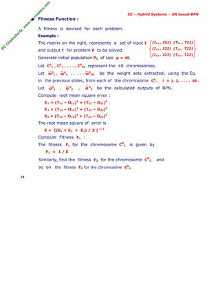 R
C
C
h
a
k
r
a
b
o
r
t
y
,
w
w
w
.
m
y
r
e
a
d
e
r
s
.
i
n
f
o
SC – Hybrid Systems – GA based BPN
• Fitness Function :
A fitness is devised for each problem.
Example :
The matrix on the right, represents a set of input I
and output T for problem P to be solved.
Generate initial population P0 of size p = 40.
(I11 , I21) (T11 , T21)
(I12 , I22) (T12 , T22)
(I13 , I23) (T13 , T23)
Let C0
1 , C0
1 , . . . , C0
40 represent the 40 chromosomes.
Let , , . . . . be the weight sets extracted, using the Eq.
in the previous slides, from each of the chromosome C0
i , i = 1, 2, . . . , 40 .
Let , , be the calculated outputs of BPN.
Compute root mean square error :
E1 = (T11 – O11)2
+ (T21 – O21)2
,
E2 = (T12 – O12)2
+ (T22 – O22)2
E3 = (T13 – O13)2
+ (T23 – O23)2
The root mean square of error is
E = [(E1 + E2 + E3) / 3 ] 1/2
Compute Fitness F1 :
The fitness F1 for the chromosome C0
1 is given by
F1 = 1 / E .
Similarly, find the fitness F2 for the chromosome C
0
2 and
so on the fitness Fn for the chromosome C0
n
19
w0
2
w0
1 w0
40
o 0
2
o0
1 o 0
3
 
