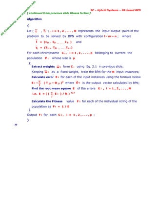 R
C
C
h
a
k
r
a
b
o
r
t
y
,
w
w
w
.
m
y
r
e
a
d
e
r
s
.
i
n
f
o
SC – Hybrid Systems – GA based BPN
[ continued from previous slide fitness fuction]
Algorithm
{
Let ( , ) , i = 1 , 2 , . . . , N represents the input-output pairs of the
problem to be solved by BPN with configuration ℓ - m – n ; where
= (I1i , I2i , , . . . , I ℓ i ) and
= (T1i , T2i , , . . . , Tn i )
For each chromosome C i , i = 1 , 2 , . . . , p belonging to current the
population P i whose size is p
{
Extract weights form C i using Eq. 2.1 in previous slide;
Keeping as a fixed weight, train the BPN for the N input instances;
Calculate error E i for each of the input instances using the formula below
E i = ( T j i – O j i )
2
where is the output vector calculated by BPN;
Find the root mean square E of the errors E i , i = 1 , 2 , . . . , N
i.e. E = ( ( E i ) / N ) 1/2
Calculate the Fitness value F i for each of the individual string of the
population as F i = 1 / E
}
Output F i for each C i , i = 1 , 2 , . . . , p ;
}
20
Ii Ti
I
Ti
w i
w i
Σ
j
O i
Σ
i
 