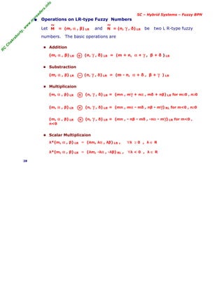 R
C
C
h
a
k
r
a
b
o
r
t
y
,
w
w
w
.
m
y
r
e
a
d
e
r
s
.
i
n
f
o
SC – Hybrid Systems – Fuzzy BPN
• Operations on LR-type Fuzzy Numbers
Let = (m, α , β) LR and = (n, γ , δ) LR be two L R-type fuzzy
numbers. The basic operations are
■ Addition
(m, α , β) LR (n, γ , δ) LR = (m + n, α + γ , β + δ ) LR
■ Substraction
(m, α , β) LR (n, γ , δ) LR = (m - n, α + δ , β + γ ) LR
■ Multiplicaion
(m, α , β) LR (n, γ , δ) LR = (mn , mγ + nα , mδ + nβ) LR for m≥0 , n≥0
(m, α , β) LR (n, γ , δ) LR = (mn , mα - mδ , nβ - mγ) RL for m<0 , n≥0
(m, α , β) LR (n, γ , δ) LR = (mn , - nβ - mδ , -nα - mγ) LR for m<0 ,
n<0
■ Scalar Multiplicaion
λ*(m, α , β) LR = (λm, λα , λβ) LR , ∀λ ≥ 0 , λ ∈ R
λ*(m, α , β) LR = (λm, -λα , -λβ) RL , ∀λ < 0 , λ ∈ R
28
M
~
N
~
 