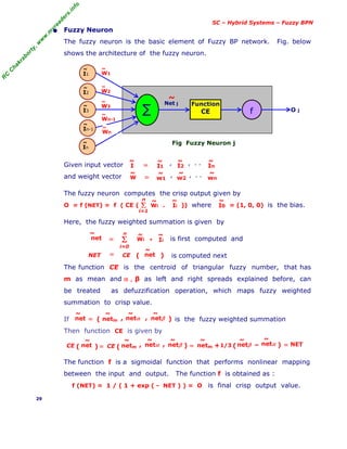 R
C
C
h
a
k
r
a
b
o
r
t
y
,
w
w
w
.
m
y
r
e
a
d
e
r
s
.
i
n
f
o
SC – Hybrid Systems – Fuzzy BPN
• Fuzzy Neuron
The fuzzy neuron is the basic element of Fuzzy BP network. Fig. below
shows the architecture of the fuzzy neuron.
Fig Fuzzy Neuron j
Given input vector
and weight vector
The fuzzy neuron computes the crisp output given by
O = f (NET) = f ( CE ( . )) where = (1, 0, 0) is the bias.
Here, the fuzzy weighted summation is given by
is first computed and
is computed next
The function CE is the centroid of triangular fuzzy number, that has
m as mean and α , β as left and right spreads explained before, can
be treated as defuzzification operation, which maps fuzzy weighted
summation to crisp value.
If is the fuzzy weighted summation
Then function CE is given by
The function f is a sigmoidal function that performs nonlinear mapping
between the input and output. The function f is obtained as :
f (NET) = 1 / ( 1 + exp ( - NET ) ) = O is final crisp output value.
29
O j
Function
CE
∑ f
I1
~
I2
~
I3
~
In-1
~
In
~
Net j
~
Wn
~
W2
~
W3
~
Wn-1
~
W1
~
Σ
i=1
n
, , , . .
I
~
In
~
I2
~
I1
~
=
, , , . .
W
~
wn
~
w2
~
w1
~
=
Wi
~
Ii
~
I0
~
Wi
~
Ii
~
Σ
i=0
n
net
~
= ▪
net
~
NET CE
= ( )
netm
~
net
~
= ( )
netα
~
netβ
~
, ,
=
( )
CE net
~
netm
~
( )
netα
~
netβ
~
, ,
CE netm
~
netβ
~
netα
~
= –
( )
+1/3 = NET
 