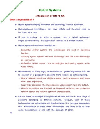 R
C
C
h
a
k
r
a
b
o
r
t
y
,
w
w
w
.
m
y
r
e
a
d
e
r
s
.
i
n
f
o
Hybrid Systems
Integration of NN FL GA
What is Hybridization ?
• Hybrid systems employ more than one technology to solve a problem.
• Hybridization of technologies can have pitfalls and therefore need to
be done with care.
• If one technology can solve a problem then a hybrid technology
ought to be used only if its application results in a better solution.
• Hybrid systems have been classified as :
− Sequential hybrid system: the technologies are used in pipelining
fashion;
− Auxiliary hybrid system: the one technology calls the other technology
as subroutine;
− Embedded hybrid system : the technologies participating appear to be
fused totally.
• Hybridization of fuzzy logic, neural networks, genetic algorithms has led
to creation of a perspective scientific trend known as soft computing.
− Neural networks mimic our ability to adapt to circumstances and learn
from past experience,
− Fuzzy logic addresses the imprecision or vagueness in input and output,
− Genetic algorithms are inspired by biological evolution, can systemize
random search and reach to optimum characteristics.
• Each of these technologies have provided efficient solution to wide range of
problems belonging to different domains. However, each of these
technologies has advantages and disadvantages. It is therefore appropriate
that Hybridization of these three technologies are done so as to over
come the weakness of one with the strength of other.
03
 