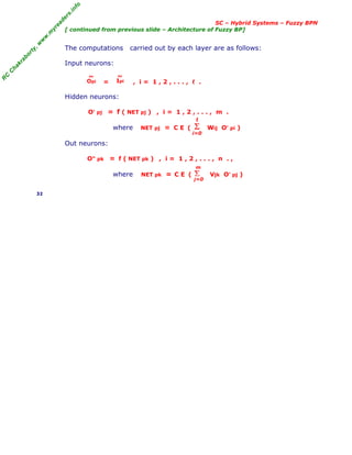 R
C
C
h
a
k
r
a
b
o
r
t
y
,
w
w
w
.
m
y
r
e
a
d
e
r
s
.
i
n
f
o
SC – Hybrid Systems – Fuzzy BPN
[ continued from previous slide – Architecture of Fuzzy BP]
The computations carried out by each layer are as follows:
Input neurons:
= , i = 1 , 2 , . . . , ℓ .
Hidden neurons:
O' pj = f ( NET pj ) , i = 1 , 2 , . . . , m .
where NET pj = C E ( Wij O' pi )
Out neurons:
O" pk = f ( NET pk ) , i = 1 , 2 , . . . , n . ,
where NET pk = C E ( Vjk O' pj )
32
Σ
i=0
ℓ
Σ
j=0
m
Opi
~
Ipi
~
 