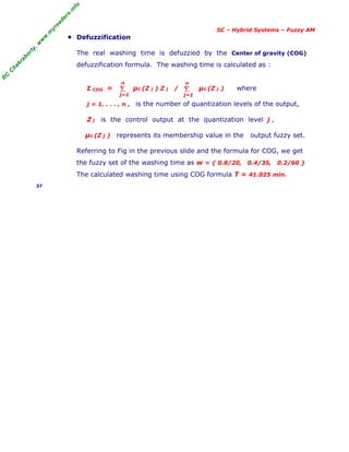 R
C
C
h
a
k
r
a
b
o
r
t
y
,
w
w
w
.
m
y
r
e
a
d
e
r
s
.
i
n
f
o
SC – Hybrid Systems – Fuzzy AM
■ Defuzzification
The real washing time is defuzzied by the Center of gravity (COG)
defuzzification formula. The washing time is calculated as :
Z COG = µc (Z j ) Z j / µc (Z j ) where
j = 1, . . . , n , is the number of quantization levels of the output,
Z j is the control output at the quantization level j ,
µc (Z j ) represents its membership value in the output fuzzy set.
Referring to Fig in the previous slide and the formula for COG, we get
the fuzzy set of the washing time as w = { 0.8/20, 0.4/35, 0.2/60 }
The calculated washing time using COG formula T = 41.025 min.
37
Σ
j=1
n
Σ
j=1
n
 