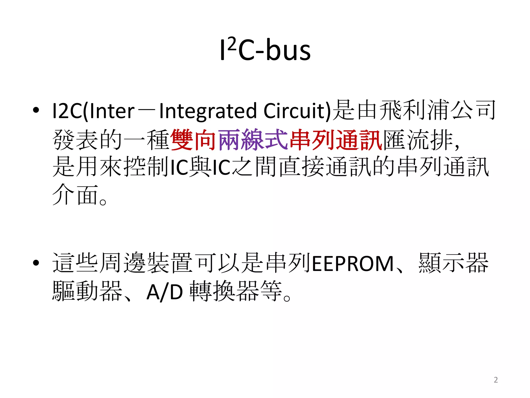 I2C-bus
• I2C(Inter－Integrated Circuit)是由飛利浦公司
  發表的一種雙向兩線式串列通訊匯流排，
  是用來控制IC與IC之間直接通訊的串列通訊
  介面。

• 這些周邊裝置可以是串列EEPROM、顯示器
  驅動器、A/D 轉換器等。


                                     2
 