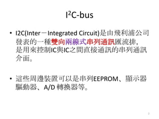 I2C-bus
• I2C(Inter－Integrated Circuit)是由飛利浦公司
  發表的一種雙向兩線式串列通訊匯流排，
  是用來控制IC與IC之間直接通訊的串列通訊
  介面。

• 這些周邊裝置可以是串列EEPROM、顯示器
  驅動器、A/D 轉換器等。


                                     2
 