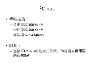 I2C-bus
• 傳輸速度：
 – 標準模式 100 Kbit/s
 – 快速模式 400 Kbit/s
 – 高速模式 3.4 Mbit/s


• 限制：
 – 連接至I2C-bus的最大元件數，加總電容值應限
   制在400pF

                              3
 