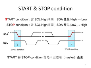 START & STOP condition
 START condition：當 SCL High期間，SDA 產生 High → Low
  STOP condition：當 SCL High期間，SDA 產生 Low → High


SDA


SCL




  START 和 STOP condition 都是由主控端（master）產生

                                             7
 
