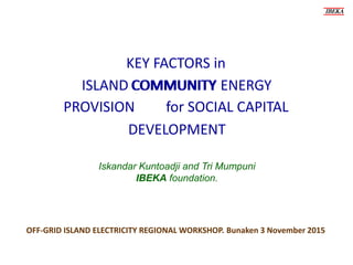 for SOCIAL CAPITAL
IBEKA
KEY FACTORS in
ISLAND COMMUNITY ENERGY
OFF-GRID ISLAND ELECTRICITY REGIONAL WORKSHOP. Bunaken 3 November 2015
Iskandar Kuntoadji and Tri Mumpuni
IBEKA foundation.
COMMUNITY
PROVISION
DEVELOPMENT
 