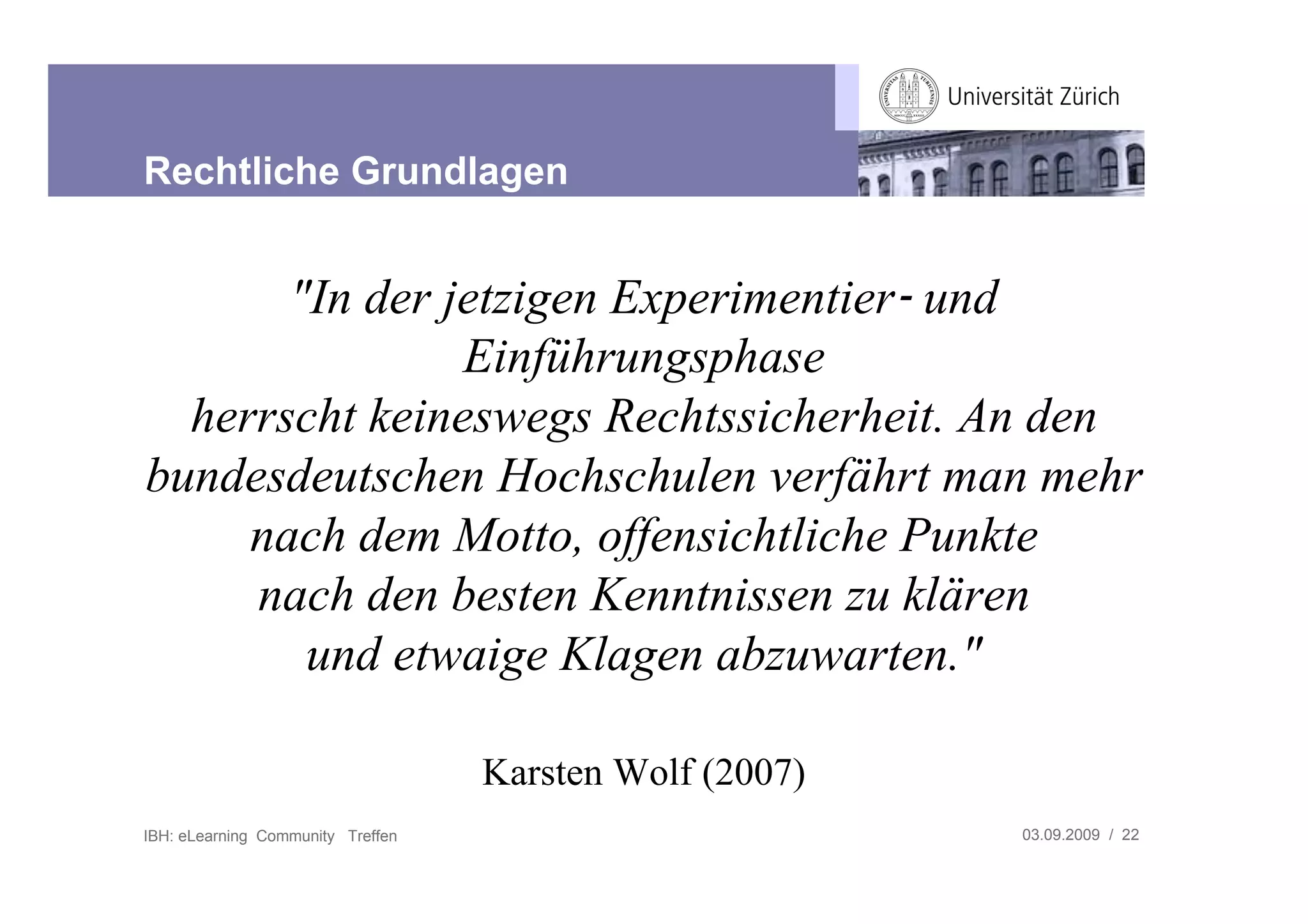 Rechtliche Grundlagen


       "In der jetzigen Experimentier! und
                Einführungsphase
  herrscht keineswegs Rechtssicherheit. An den
bundesdeutschen Hochschulen verfährt man mehr
     nach dem Motto, offensichtliche Punkte
     nach den besten Kenntnissen zu klären
        und etwaige Klagen abzuwarten."

                                   Karsten Wolf (2007)
IBH: eLearning Community Treffen                         03.09.2009 / 22
 