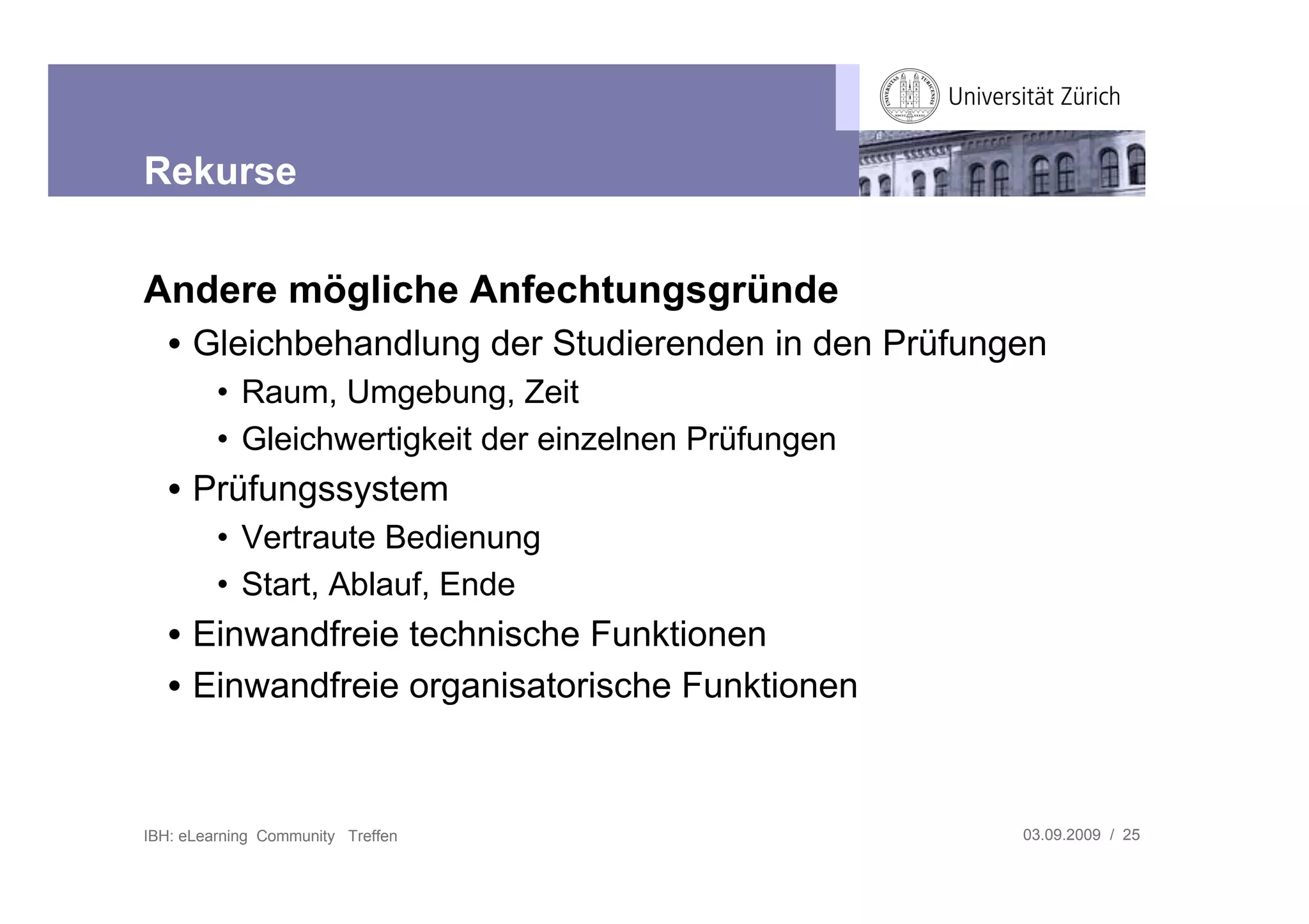 Rekurse


Andere mögliche Anfechtungsgründe
   • Gleichbehandlung der Studierenden in den Prüfungen
         • Raum, Umgebung, Zeit
         • Gleichwertigkeit der einzelnen Prüfungen
   • Prüfungssystem
         • Vertraute Bedienung
         • Start, Ablauf, Ende
   • Einwandfreie technische Funktionen
   • Einwandfreie organisatorische Funktionen



IBH: eLearning Community Treffen                      03.09.2009 / 25
 