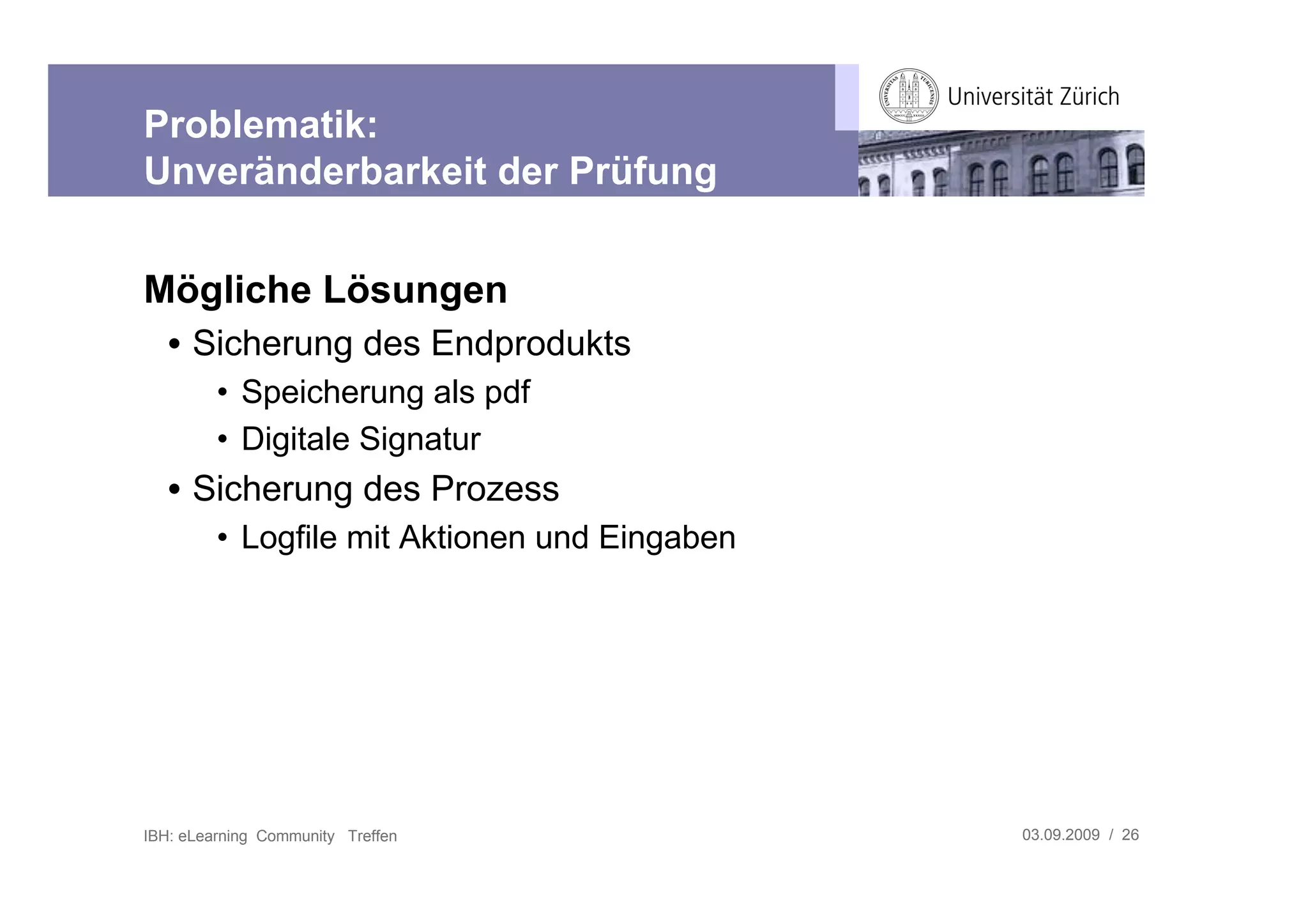 Problematik:
Unveränderbarkeit der Prüfung


Mögliche Lösungen
   • Sicherung des Endprodukts
         • Speicherung als pdf
         • Digitale Signatur
   • Sicherung des Prozess
         • Logfile mit Aktionen und Eingaben




IBH: eLearning Community Treffen               03.09.2009 / 26
 