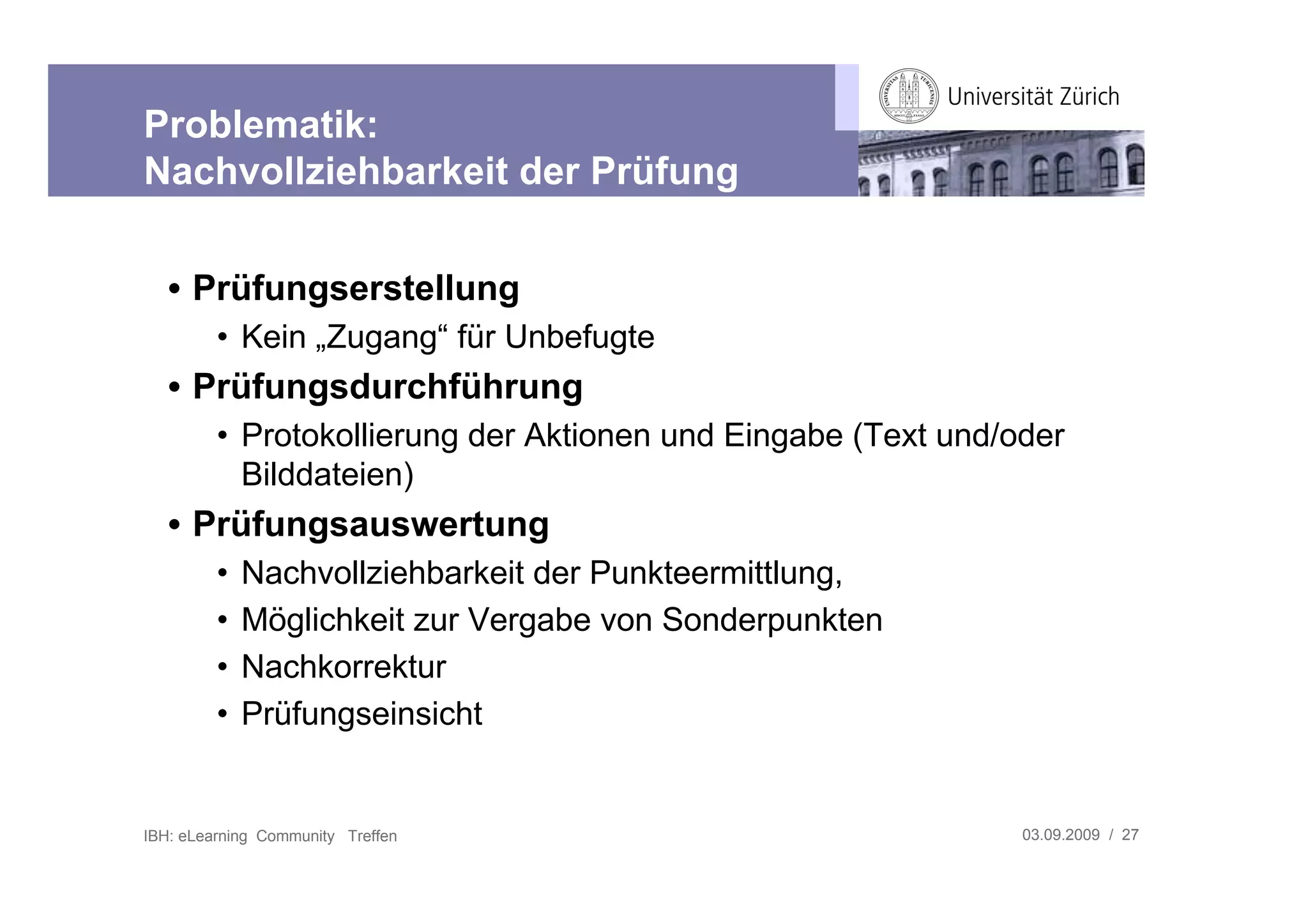 Problematik:
Nachvollziehbarkeit der Prüfung

   • Prüfungserstellung
         • Kein „Zugang“ für Unbefugte
   • Prüfungsdurchführung
         • Protokollierung der Aktionen und Eingabe (Text und/oder
           Bilddateien)
   • Prüfungsauswertung
         •   Nachvollziehbarkeit der Punkteermittlung,
         •   Möglichkeit zur Vergabe von Sonderpunkten
         •   Nachkorrektur
         •   Prüfungseinsicht


IBH: eLearning Community Treffen                               03.09.2009 / 27
 