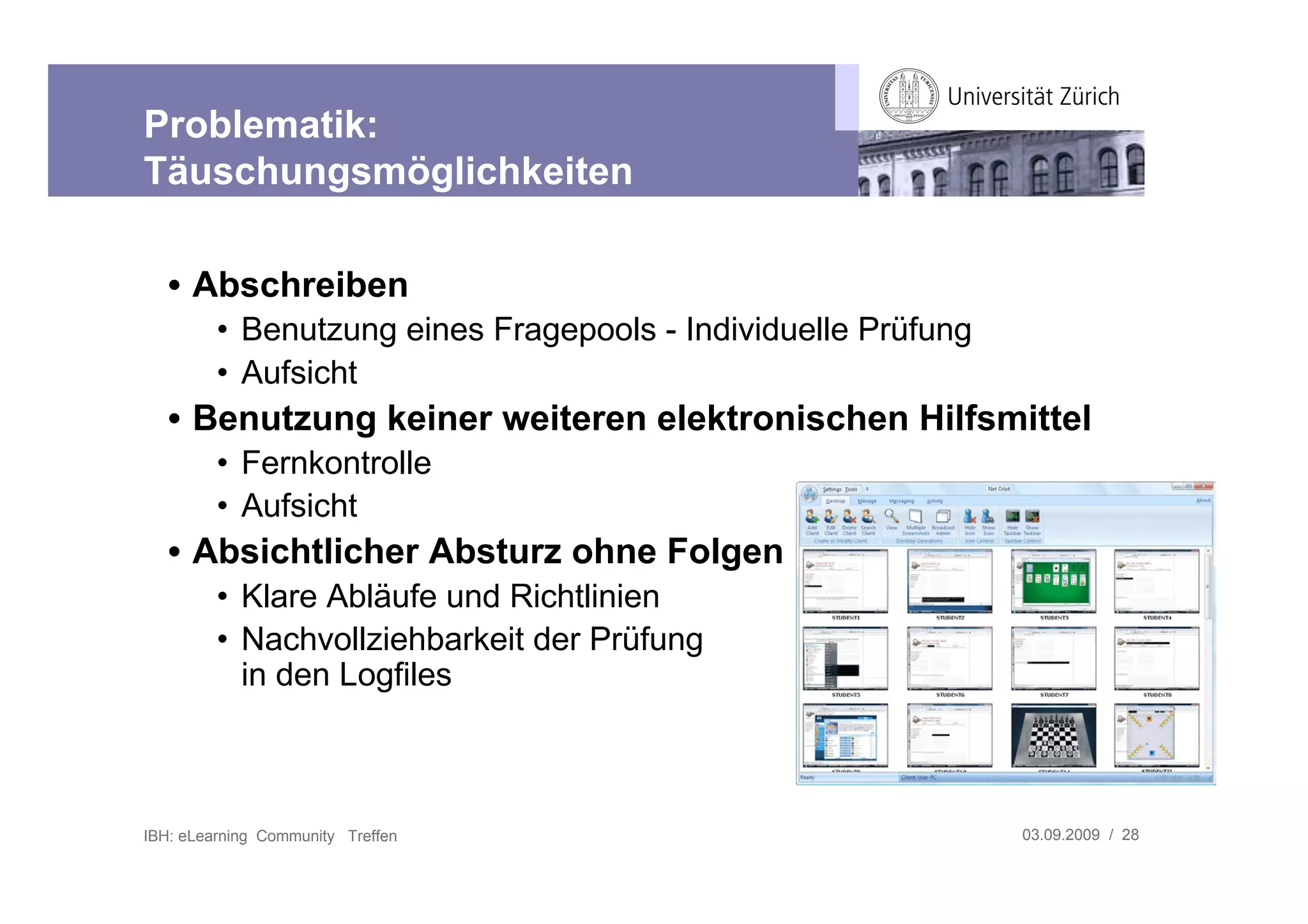 Problematik:
Täuschungsmöglichkeiten

   • Abschreiben
         • Benutzung eines Fragepools - Individuelle Prüfung
         • Aufsicht
   • Benutzung keiner weiteren elektronischen Hilfsmittel
         • Fernkontrolle
         • Aufsicht
   • Absichtlicher Absturz ohne Folgen
         • Klare Abläufe und Richtlinien
         • Nachvollziehbarkeit der Prüfung
           in den Logfiles



IBH: eLearning Community Treffen                               03.09.2009 / 28
 