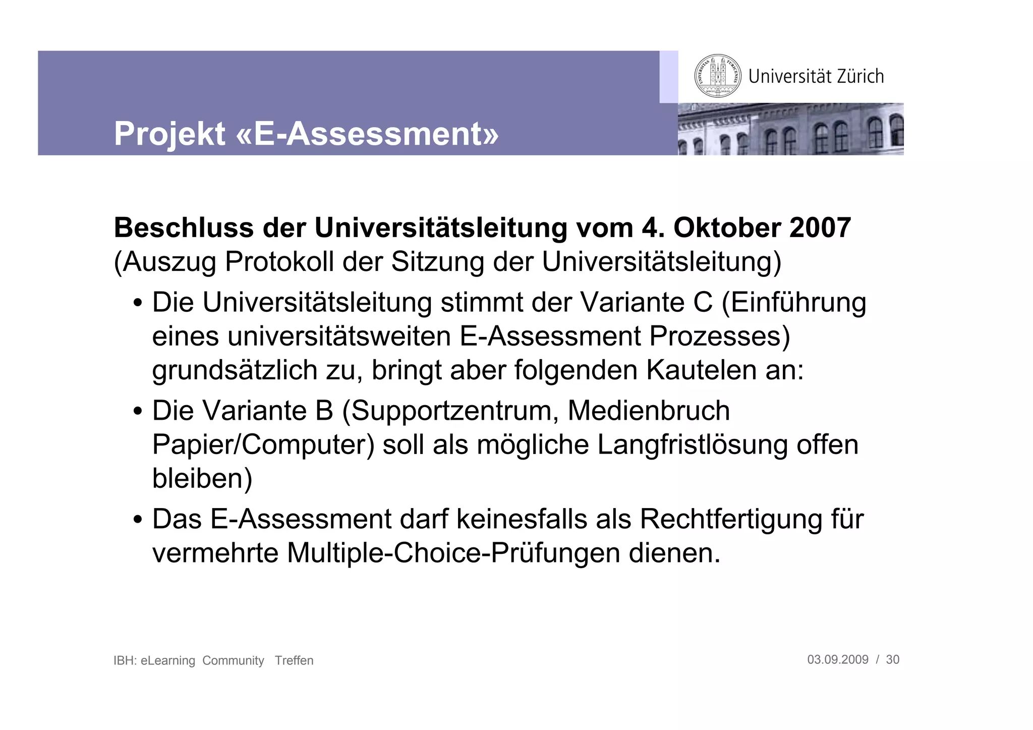 Projekt «E-Assessment»

Beschluss der Universitätsleitung vom 4. Oktober 2007
(Auszug Protokoll der Sitzung der Universitätsleitung)
  • Die Universitätsleitung stimmt der Variante C (Einführung
    eines universitätsweiten E-Assessment Prozesses)
    grundsätzlich zu, bringt aber folgenden Kautelen an:
  • Die Variante B (Supportzentrum, Medienbruch
    Papier/Computer) soll als mögliche Langfristlösung offen
    bleiben)
  • Das E-Assessment darf keinesfalls als Rechtfertigung für
    vermehrte Multiple-Choice-Prüfungen dienen.


IBH: eLearning Community Treffen                        03.09.2009 / 30
 