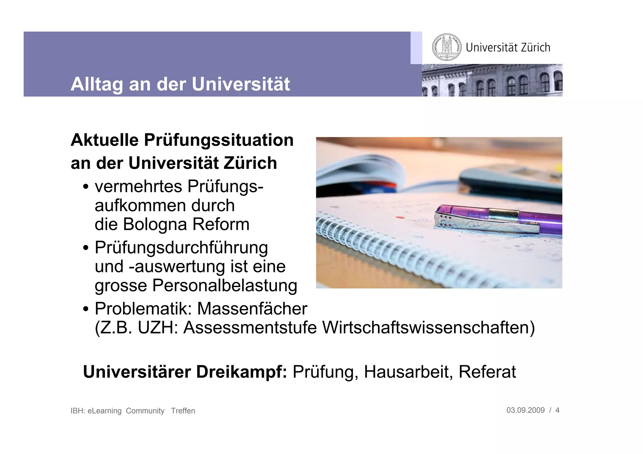 Alltag an der Universität

Aktuelle Prüfungssituation
an der Universität Zürich
 • vermehrtes Prüfungs-
   aufkommen durch
   die Bologna Reform
 • Prüfungsdurchführung
   und -auswertung ist eine
   grosse Personalbelastung
 • Problematik: Massenfächer
   (Z.B. UZH: Assessmentstufe Wirtschaftswissenschaften)

   Universitärer Dreikampf: Prüfung, Hausarbeit, Referat

IBH: eLearning Community Treffen                      03.09.2009 / 4
 