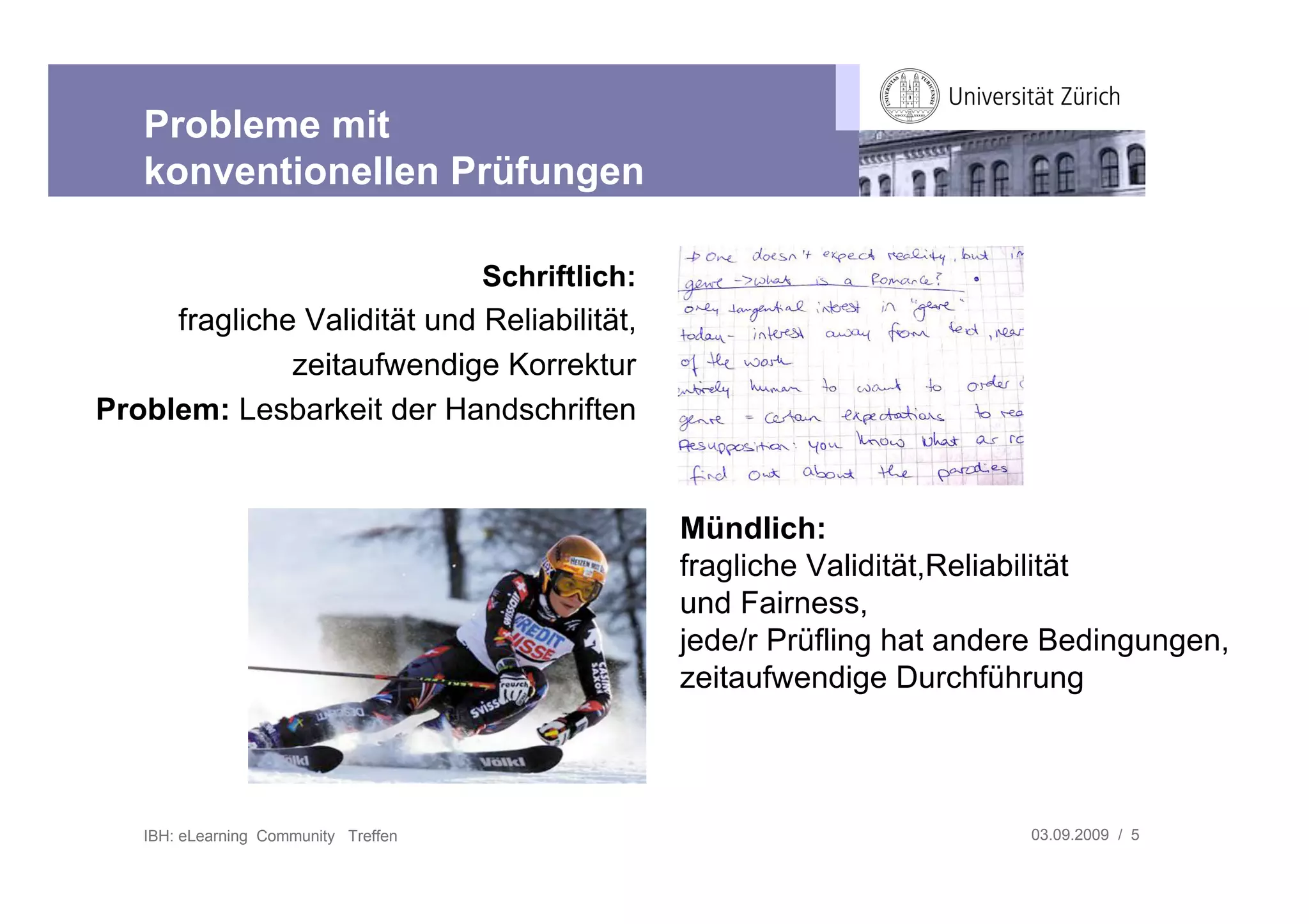 Probleme mit
   konventionellen Prüfungen

                                      Schriftlich:
     fragliche Validität und Reliabilität,
              zeitaufwendige Korrektur
Problem: Lesbarkeit der Handschriften


                                                     Mündlich:
                                                     fragliche Validität,Reliabilität
                                                     und Fairness,
                                                     jede/r Prüfling hat andere Bedingungen,
                                                     zeitaufwendige Durchführung



   IBH: eLearning Community Treffen                                          03.09.2009 / 5
 