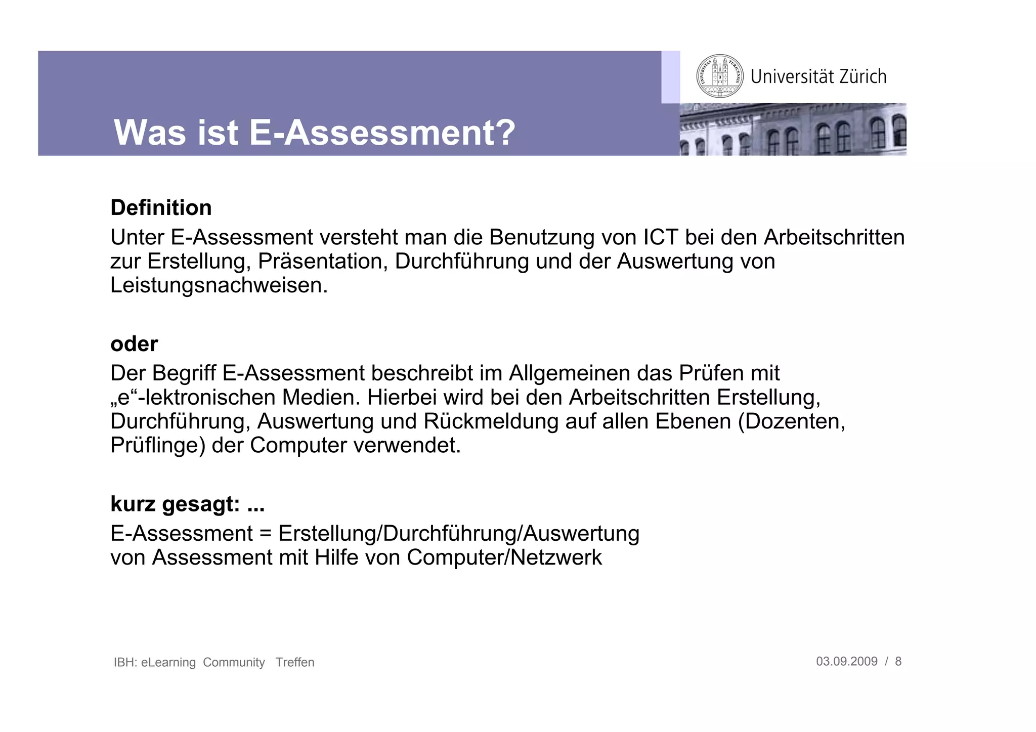 Was ist E-Assessment?
Definition
Unter E-Assessment versteht man die Benutzung von ICT bei den Arbeitschritten
zur Erstellung, Präsentation, Durchführung und der Auswertung von
Leistungsnachweisen.

oder
Der Begriff E-Assessment beschreibt im Allgemeinen das Prüfen mit
„e“-lektronischen Medien. Hierbei wird bei den Arbeitschritten Erstellung,
Durchführung, Auswertung und Rückmeldung auf allen Ebenen (Dozenten,
Prüflinge) der Computer verwendet.

kurz gesagt: ...
E-Assessment = Erstellung/Durchführung/Auswertung
von Assessment mit Hilfe von Computer/Netzwerk



IBH: eLearning Community Treffen                                       03.09.2009 / 8
 