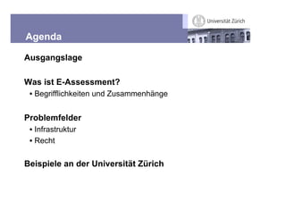 Agenda

Ausgangslage

Was ist E-Assessment?
 • Begrifflichkeiten und Zusammenhänge


Problemfelder
 • Infrastruktur
 • Recht

Beispiele an der Universität Zürich
 
