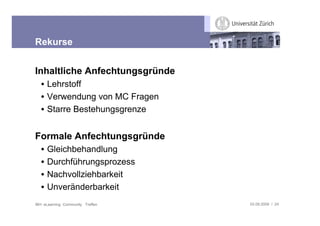 Rekurse


Inhaltliche Anfechtungsgründe
   • Lehrstoff
   • Verwendung von MC Fragen
   • Starre Bestehungsgrenze


Formale Anfechtungsgründe
   •   Gleichbehandlung
   •   Durchführungsprozess
   •   Nachvollziehbarkeit
   •   Unveränderbarkeit
IBH: eLearning Community Treffen   03.09.2009 / 24
 