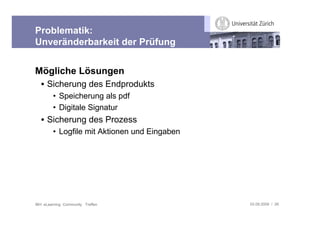 Problematik:
Unveränderbarkeit der Prüfung


Mögliche Lösungen
   • Sicherung des Endprodukts
         • Speicherung als pdf
         • Digitale Signatur
   • Sicherung des Prozess
         • Logfile mit Aktionen und Eingaben




IBH: eLearning Community Treffen               03.09.2009 / 26
 