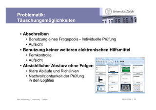 Problematik:
Täuschungsmöglichkeiten

   • Abschreiben
         • Benutzung eines Fragepools - Individuelle Prüfung
         • Aufsicht
   • Benutzung keiner weiteren elektronischen Hilfsmittel
         • Fernkontrolle
         • Aufsicht
   • Absichtlicher Absturz ohne Folgen
         • Klare Abläufe und Richtlinien
         • Nachvollziehbarkeit der Prüfung
           in den Logfiles



IBH: eLearning Community Treffen                               03.09.2009 / 28
 