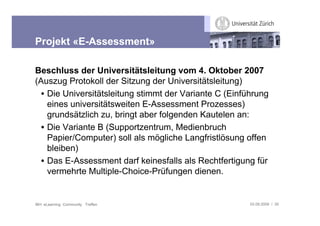 Projekt «E-Assessment»

Beschluss der Universitätsleitung vom 4. Oktober 2007
(Auszug Protokoll der Sitzung der Universitätsleitung)
  • Die Universitätsleitung stimmt der Variante C (Einführung
    eines universitätsweiten E-Assessment Prozesses)
    grundsätzlich zu, bringt aber folgenden Kautelen an:
  • Die Variante B (Supportzentrum, Medienbruch
    Papier/Computer) soll als mögliche Langfristlösung offen
    bleiben)
  • Das E-Assessment darf keinesfalls als Rechtfertigung für
    vermehrte Multiple-Choice-Prüfungen dienen.


IBH: eLearning Community Treffen                        03.09.2009 / 30
 