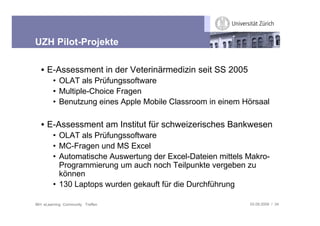 UZH Pilot-Projekte

   • E-Assessment in der Veterinärmedizin seit SS 2005
         • OLAT als Prüfungssoftware
         • Multiple-Choice Fragen
         • Benutzung eines Apple Mobile Classroom in einem Hörsaal

   • E-Assessment am Institut für schweizerisches Bankwesen
         • OLAT als Prüfungssoftware
         • MC-Fragen und MS Excel
         • Automatische Auswertung der Excel-Dateien mittels Makro-
           Programmierung um auch noch Teilpunkte vergeben zu
           können
         • 130 Laptops wurden gekauft für die Durchführung

IBH: eLearning Community Treffen                             03.09.2009 / 34
 