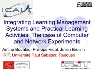 Integrating Learning Management
 Systems and Practical Learning
 Activities: The case of Computer
    and Network Experiments
Amine Bouabid, Philippe Vidal, Julien Broisin
IRIT, Université Paul Sabatier, Toulouse
 
