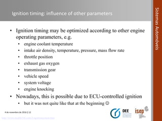 4 de novembro de 2016 | 12
SistemasAutomóveis
Ignition timing: influence of other parameters
• Ignition timing may be optimized according to other engine
operating parameters, e.g.
• engine coolant temperature
• intake air density, temperature, pressure, mass flow rate
• throttle position
• exhaust gas oxygen
• transmission gear
• vehicle speed
• system voltage
• engine knocking
• Nowadays, this is possible due to ECU-controlled ignition
• but it was not quite like that at the beginning 
http://www.stealth316.com/2-ignitionsystem.htm
 