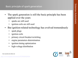 4 de novembro de 2016 | 16
SistemasAutomóveis
Basic principle of spark generation
https://www.thinglink.com/scene/616979999844466690
• The spark generation is still the basic principle has been
applied over the years
• sparks are still used
• ignition coils are still used
• But ignition-related technology has evolved tremendously
• spark plugs
• ignition coils
• primary circuit breaker/switching
• engine parameters determination
• ignition timing optimization
• high-voltage distribution
 