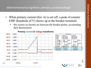 4 de novembro de 2016 | 24
SistemasAutomóveis
Electromechanical ignition: primary current/voltage
• When primary current (few A) is cut off, a peak of counter
EMF (hundreds of V) shows up at the breaker terminals
• this creates an electric arc between the breaker points, accelerating
their deterioration
http://www.pikit.co.uk/peugeotmt/scope%20primary%20wave.html
Primary current & voltage waveforms
 