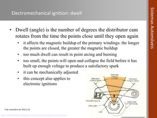 4 de novembro de 2016 | 25
SistemasAutomóveis
Electromechanical ignition: dwell
• Dwell (angle) is the number of degrees the distributor cam
rotates from the time the points close until they open again
• it affects the magnetic buildup of the primary windings: the longer
the points are closed, the greater the magnetic buildup
• too much dwell can result in point arcing and burning
• too small, the points will open and collapse the field before it has
built up enough voltage to produce a satisfactory spark
• it can be mechanically adjusted
• this concept also applies to
electronic ignitions
http://autonewpro.blogspot.pt/p/all-about-ignition-system.html
 