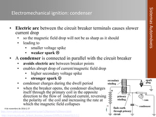 4 de novembro de 2016 | 27
SistemasAutomóveis
Electromechanical ignition: condenser
• Electric arc between the circuit breaker terminals causes slower
current drop
• so the magnetic field drop will not be as sharp as it should
• leading to
• smaller voltage spike
• weaker spark 
• A condenser is connected in parallel with the circuit breaker
• avoids electric arc between breaker points
• enables abrupt drop of current/magnetic field drop
• higher secondary voltage spike
• stronger spark 
• condenser charges during the dwell period
• when the breaker opens, the condenser discharges
itself through the primary coil in the opposite
direction to the flow of induced current, reversing
the polarity of the coil and increasing the rate at
which the magnetic field collapses
http://www.uq.edu.au/_School_Science_Lessons/UNPh32.5.html#32.5.5.2
http://www.pikit.co.uk/peugeotmt/scope%20primary%20wave.html
 