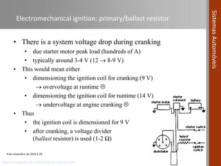 4 de novembro de 2016 | 29
SistemasAutomóveis
Electromechanical ignition: primary/ballast resistor
• There is a system voltage drop during cranking
• due starter motor peak load (hundreds of A)
• typically around 3-4 V (12  8-9 V)
• This would mean either
• dimensioning the ignition coil for cranking (9 V)
 overvoltage at runtime 
• dimensioning the ignition coil for runtime (14 V)
 undervoltage at engine cranking 
• Thus
• the ignition coil is dimensioned for 9 V
• after cranking, a voltage divider
(ballast resistor) is used (1-2 Ω)
http://cny.mgcarclub.com/electrical_systems.htm
 