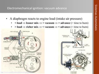 4 de novembro de 2016 | 32
SistemasAutomóveis
Electromechanical ignition: vacuum advance
• A diaphragm reacts to engine load (intake air pressure)
• < load  leaner mix  > vacuum  > advance (> time to burn)
• > load  richer mix  < vacuum  < advance (< time to burn)
…http://www.carparts.com/classroom/ignition.htm
 