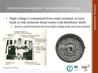 4 de novembro de 2016 | 35
SistemasAutomóveis
Electromechanical ignition: mechanical distributor (cap)
• High-voltage is transmitted from center terminal, to rotor
head, to side terminals (head rotates with distributor shaft)
• precise synchronization between high-voltage peak and rotor position
http://www.counterpersontraining.com/index.cfm?go=lms.module&moduleid=71&mode=train&contentIndex=12&topicId=269
http://newautoaa.blogspot.pt/p/secondary-circuit-of-ignition-system.html
 