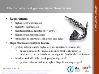 4 de novembro de 2016 | 36
SistemasAutomóveis
Electromechanical ignition: high-voltage cabling
• Requirements
• high dielectric insulation
• high EMI suppression
• high temperature resistance (> 200ºC)
• high mechanical robustness
• robustness to salt water, oil, petrol and acids
• High electrical resistance feature
• ignition cables feature high electrical resistance (several kΩ)
• this minimizes EMI radiation; since electrical current is
minimized, the radiated electromagnetic field is also minimized
• this does not affect the spark plug voltage peak
• ignition cables conduct a high-voltage low-energy signal
https://www.ngk.de/en/technology-in-detail/ignition-cables/principles/
http://www.my-cardictionary.com/zuendung/zuendleitungen-zuendkabel.html
 