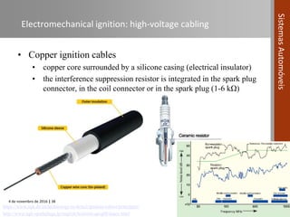 4 de novembro de 2016 | 38
SistemasAutomóveis
Electromechanical ignition: high-voltage cabling
• Copper ignition cables
• copper core surrounded by a silicone casing (electrical insulator)
• the interference suppression resistor is integrated in the spark plug
connector, in the coil connector or in the spark plug (1-6 kΩ)
https://www.ngk.de/en/technology-in-detail/ignition-cables/principles/
http://www.ngk-sparkplugs.jp/english/techinfo/qa/q08/index.html
 