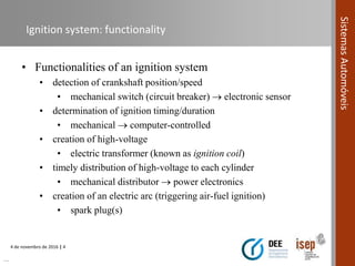 4 de novembro de 2016 | 4
SistemasAutomóveis
Ignition system: functionality
• Functionalities of an ignition system
• detection of crankshaft position/speed
• mechanical switch (circuit breaker)  electronic sensor
• determination of ignition timing/duration
• mechanical  computer-controlled
• creation of high-voltage
• electric transformer (known as ignition coil)
• timely distribution of high-voltage to each cylinder
• mechanical distributor  power electronics
• creation of an electric arc (triggering air-fuel ignition)
• spark plug(s)
…
 