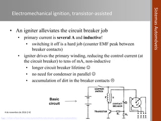 4 de novembro de 2016 | 42
SistemasAutomóveis
Electromechanical ignition, transistor-assisted
• An igniter alleviates the circuit breaker job
• primary current is several A and inductive!
• switching it off is a hard job (counter EMF peak between
breaker contacts)
• igniter drives the primary winding, reducing the control current (at
the circuit breaker) to tens of mA, non-inductive
• longer circuit breaker lifetime 
• no need for condenser in parallel 
• accumulation of dirt in the breaker contacts 
…http://what-when-how.com/automobile/electronic-ignition-automobile/
Basic
circuit
 