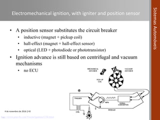 4 de novembro de 2016 | 43
SistemasAutomóveis
Electromechanical ignition, with igniter and position sensor
• A position sensor substitutes the circuit breaker
• inductive (magnet + pickup coil)
• hall-effect (magnet + hall-effect sensor)
• optical (LED + photodiode or phototransistor)
• Ignition advance is still based on centrifugal and vacuum
mechanisms
• no ECU
…http://www.jetav8r.com/Vision/Ignition/CDI.html
 