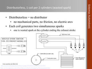 4 de novembro de 2016 | 46
SistemasAutomóveis
Distributorless, 1 coil per 2 cylinders (wasted spark)
• Distributorless = no distributor
• no mechanical parts, no friction, no electric arcs
• Each coil generates two simultaneous sparks
• one is wasted spark at the cylinder ending the exhaust stroke
http://pantera.infopop.cc/eve/forums/a/tpc/f/5650045562/m/1021035995
http://www.teglerizer.com/fi/bem/Basics%20of%20engine%20management.htm
 