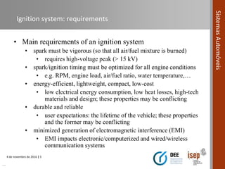 4 de novembro de 2016 | 5
SistemasAutomóveis
Ignition system: requirements
• Main requirements of an ignition system
• spark must be vigorous (so that all air/fuel mixture is burned)
• requires high-voltage peak (> 15 kV)
• spark/ignition timing must be optimized for all engine conditions
• e.g. RPM, engine load, air/fuel ratio, water temperature,…
• energy-efficient, lightweight, compact, low-cost
• low electrical energy consumption, low heat losses, high-tech
materials and design; these properties may be conflicting
• durable and reliable
• user expectations: the lifetime of the vehicle; these properties
and the former may be conflicting
• minimized generation of electromagnetic interference (EMI)
• EMI impacts electronic/computerized and wired/wireless
communication systems
…
 