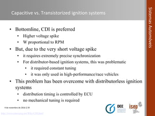 4 de novembro de 2016 | 59
SistemasAutomóveis
Capacitive vs. Transistorized ignition systems
• Bottomline, CDI is preferred
• Higher voltage spike
• W proportional to RPM
• But, due to the very short voltage spike
• it requires extremely precise synchronization
• For distributor-based ignition systems, this was problematic
• it required constant tuning
• it was only used in high-performance/race vehicles
• This problem has been overcome with distributorless ignition
systems
• distribution timing is controlled by ECU
• no mechanical tuning is required
http://www.rotaryeng.net/Why-CDI.html
 