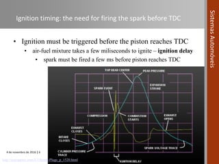 4 de novembro de 2016 | 6
SistemasAutomóveis
Ignition timing: the need for firing the spark before TDC
• Ignition must be triggered before the piston reaches TDC
• air-fuel mixture takes a few miliseconds to ignite – ignition delay
• spark must be fired a few ms before piston reaches TDC
http://suprasport.com/E3-Spark-Plugs_p_1520.html
 