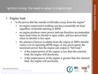 4 de novembro de 2016 | 9
SistemasAutomóveis
Ignition timing: the need to adapt to engine load
• Engine load
• “is the power that the outside world takes away from the engine”
• an engine connected to nothing can have essentially no load,
regardless of throttle opening or RPM
• an engine produces more power and can therefore accommodate
more load when its throttle is open wider, and less power/load
when its throttle is less open
• the amount of power available from the engine at 100% throttle
varies over its operating RPM range; at any given speed, the
maximum power that the engine can output is "full load."
• if the output power of the engine is less than the external
load, the engine will decelerate.
• if the output power of the engine is greater than the external
load, the engine will accelerate.
http://mechsapiens.com/valve-timing-diagram-mechanical-factor-dynamic-factor-intake-exhaust/
http://www.c5ignitions.com/c5-technology.html
 