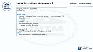 Module 2 Loops in Python
break & continue statements 2
largest_number = -99999999
counter = 0
while True:
number = int(input("Enter a number or type -1 to end program: "))
if number == -1:
break
counter += 1
if number > largest_number:
largest_number = number
if counter != 0:
print("The largest number is", largest_number)
else:
print("You haven't entered any number.")
 